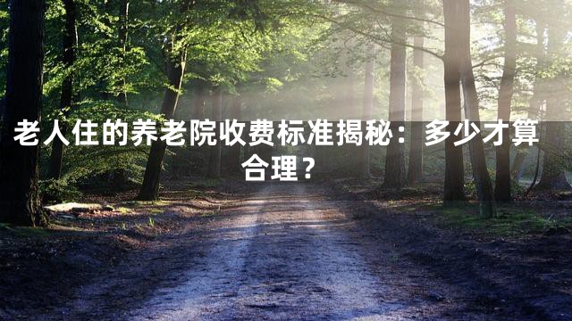 老人住的养老院收费标准揭秘：多少才算合理？