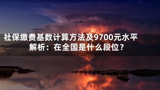 社保缴费基数计算方法及9700元水平解析：在全国是什么段位？