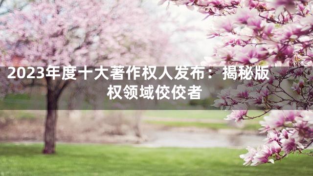 2023年度十大著作权人发布：揭秘版权领域佼佼者