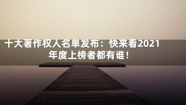 十大著作权人名单发布：快来看2021年度上榜者都有谁！