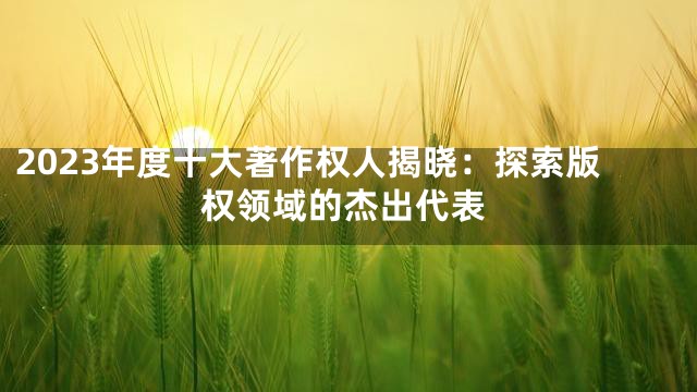 2023年度十大著作权人揭晓：探索版权领域的杰出代表