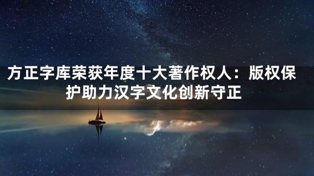 方正字库荣获年度十大著作权人：版权保护助力汉字文化创新守正