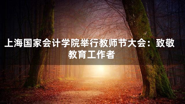 上海国家会计学院举行教师节大会：致敬教育工作者