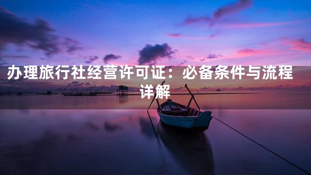 办理旅行社经营许可证：必备条件与流程详解