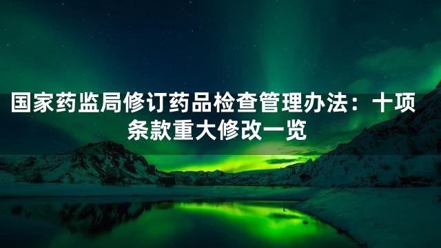 国家药监局修订药品检查管理办法：十项条款重大修改一览