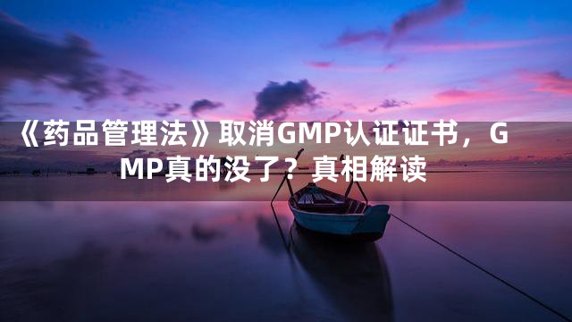 《药品管理法》取消GMP认证证书，GMP真的没了？真相解读