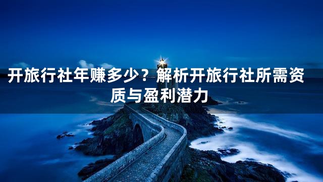 开旅行社年赚多少？解析开旅行社所需资质与盈利潜力