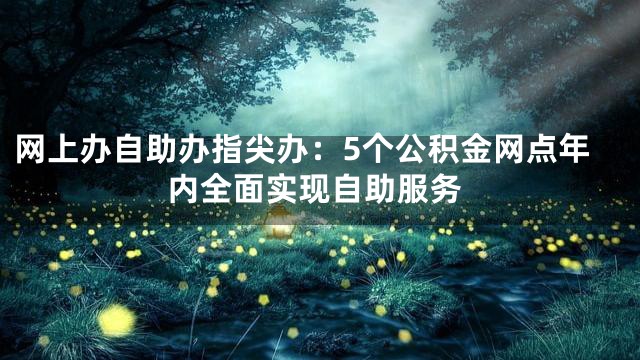 网上办自助办指尖办：5个公积金网点年内全面实现自助服务