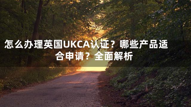 怎么办理英国UKCA认证？哪些产品适合申请？全面解析