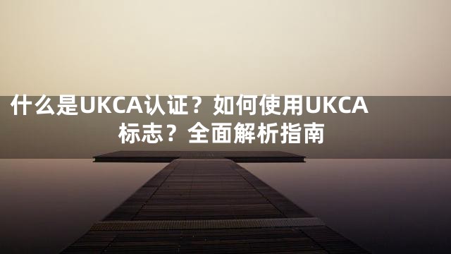 什么是UKCA认证？如何使用UKCA标志？全面解析指南