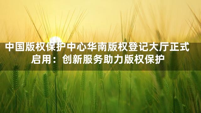 中国版权保护中心华南版权登记大厅正式启用：创新服务助力版权保护