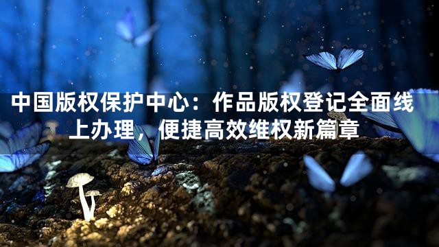 中国版权保护中心：作品版权登记全面线上办理，便捷高效维权新篇章
