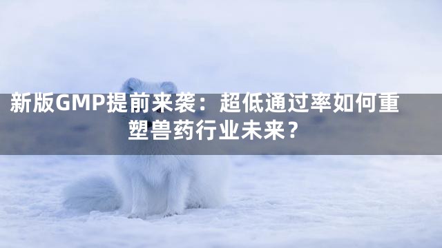 新版GMP提前来袭：超低通过率如何重塑兽药行业未来？