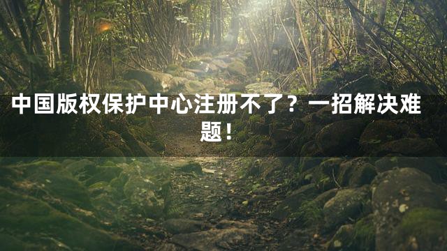 中国版权保护中心注册不了？一招解决难题！
