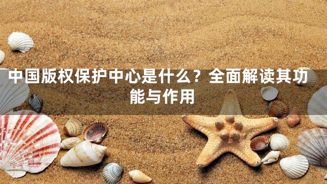 中国版权保护中心是什么？全面解读其功能与作用