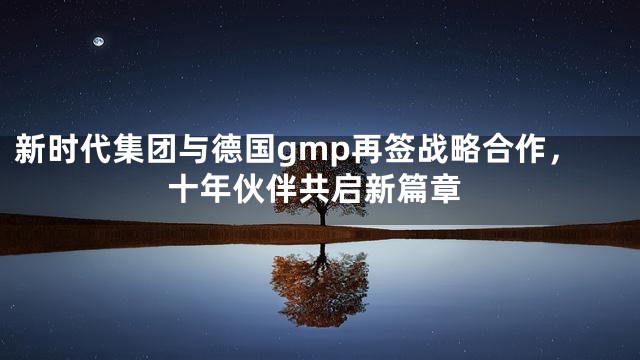 新时代集团与德国gmp再签战略合作，十年伙伴共启新篇章