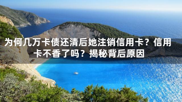 为何几万卡债还清后她注销信用卡？信用卡不香了吗？揭秘背后原因