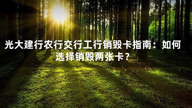 光大建行农行交行工行销毁卡指南：如何选择销毁两张卡？
