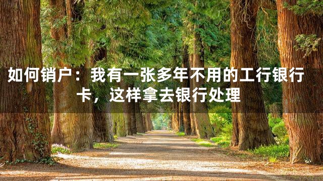 如何销户：我有一张多年不用的工行银行卡，这样拿去银行处理