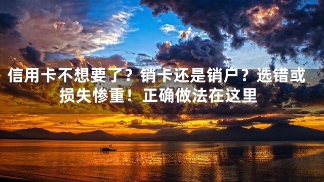 信用卡不想要了？销卡还是销户？选错或损失惨重！正确做法在这里