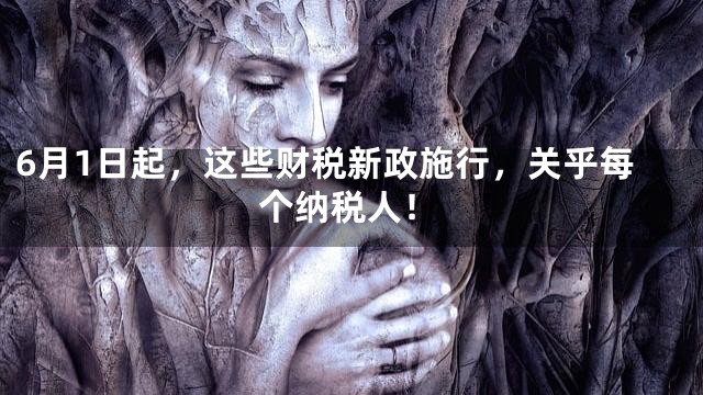 6月1日起，这些财税新政施行，关乎每个纳税人！