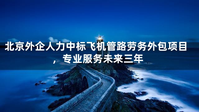 北京外企人力中标飞机管路劳务外包项目，专业服务未来三年