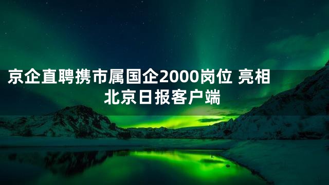 京企直聘携市属国企2000岗位 亮相北京日报客户端