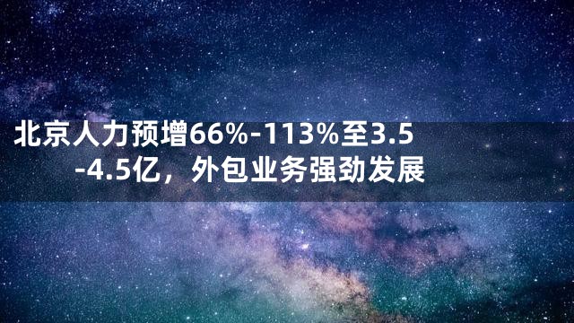北京人力预增66%-113%至3.5-4.5亿，外包业务强劲发展