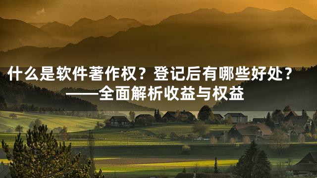 什么是软件著作权？登记后有哪些好处？——全面解析收益与权益