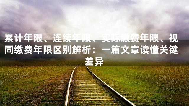 累计年限、连续年限、实际缴费年限、视同缴费年限区别解析：一篇文章读懂关键差异