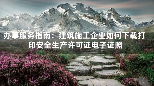 办事服务指南：建筑施工企业如何下载打印安全生产许可证电子证照