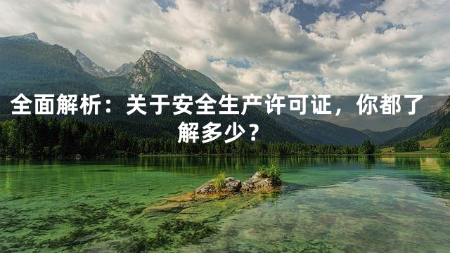 全面解析：关于安全生产许可证，你都了解多少？