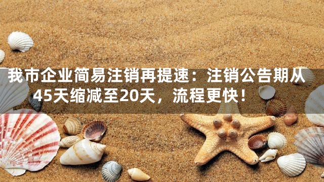 我市企业简易注销再提速：注销公告期从45天缩减至20天，流程更快！