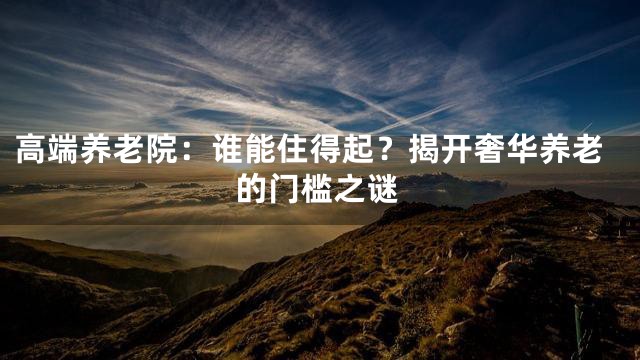 高端养老院：谁能住得起？揭开奢华养老的门槛之谜