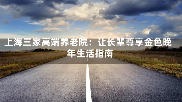 上海三家高端养老院：让长辈尊享金色晚年生活指南