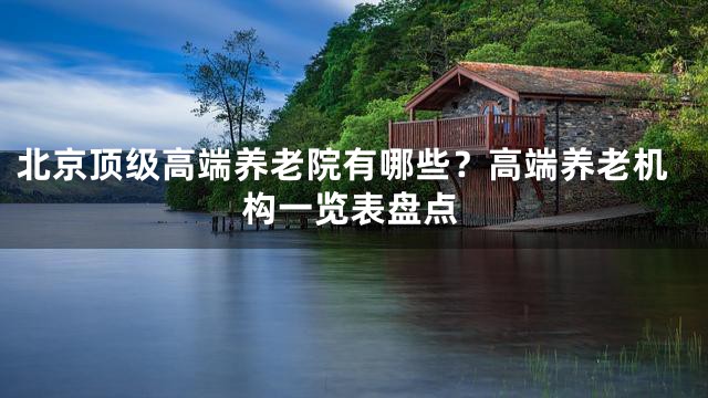 北京顶级高端养老院有哪些？高端养老机构一览表盘点