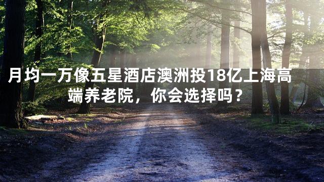 月均一万像五星酒店澳洲投18亿上海高端养老院，你会选择吗？