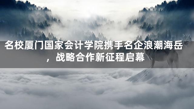 名校厦门国家会计学院携手名企浪潮海岳，战略合作新征程启幕