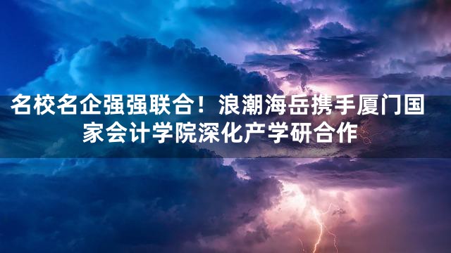 名校名企强强联合！浪潮海岳携手厦门国家会计学院深化产学研合作