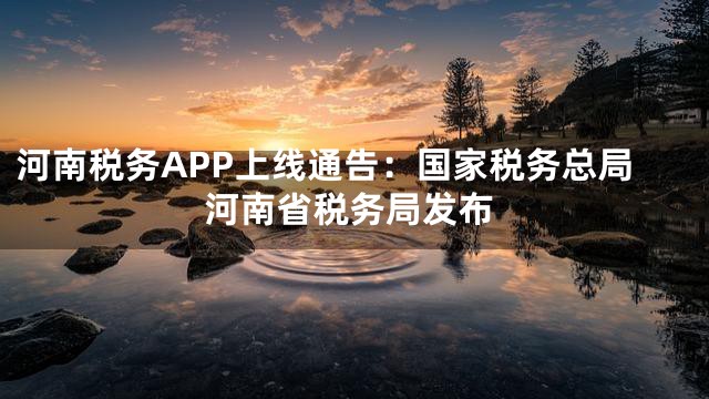 河南税务APP上线通告：国家税务总局河南省税务局发布