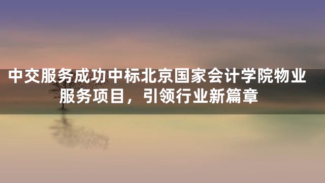 中交服务成功中标北京国家会计学院物业服务项目，引领行业新篇章