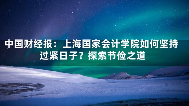 中国财经报：上海国家会计学院如何坚持过紧日子？探索节俭之道
