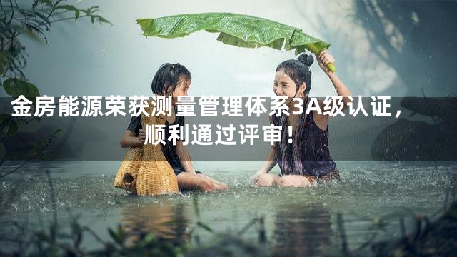 金房能源荣获测量管理体系3A级认证，顺利通过评审！