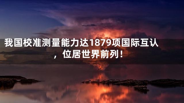 我国校准测量能力达1879项国际互认，位居世界前列！