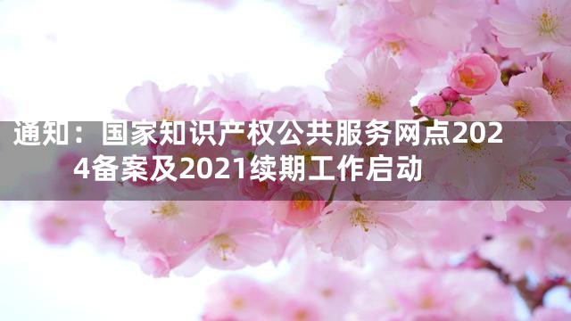 通知：国家知识产权公共服务网点2024备案及2021续期工作启动