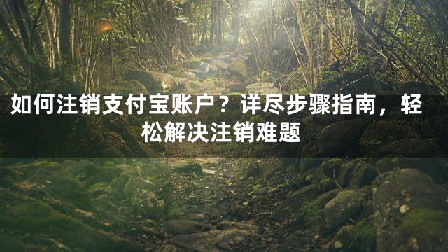 如何注销支付宝账户？详尽步骤指南，轻松解决注销难题