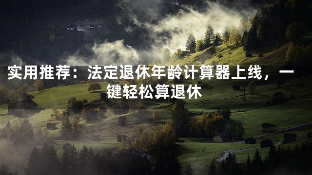 实用推荐：法定退休年龄计算器上线，一键轻松算退休