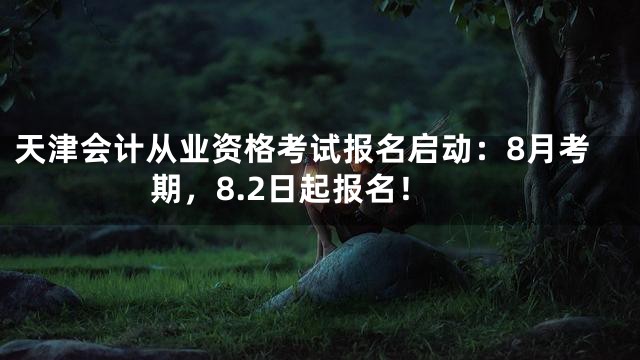 天津会计从业资格考试报名启动：8月考期，8.2日起报名！