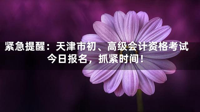 紧急提醒：天津市初、高级会计资格考试今日报名，抓紧时间！
