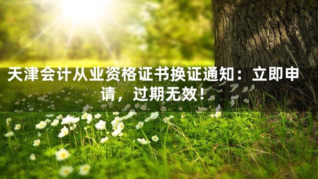 天津会计从业资格证书换证通知：立即申请，过期无效！